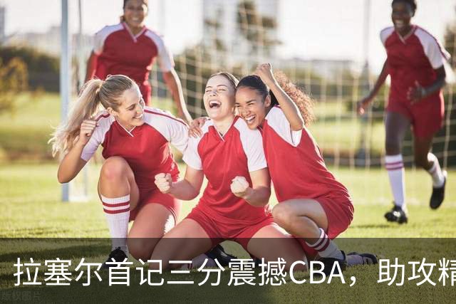 拉塞尔首记三分震撼CBA，助攻精彩引停辽宁